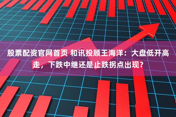 股票配资官网首页 和讯投顾王海洋：大盘低开高走，下跌中继还是止跌拐点出现？
