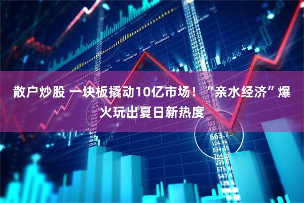 散户炒股 一块板撬动10亿市场！“亲水经济”爆火玩出夏日新热度