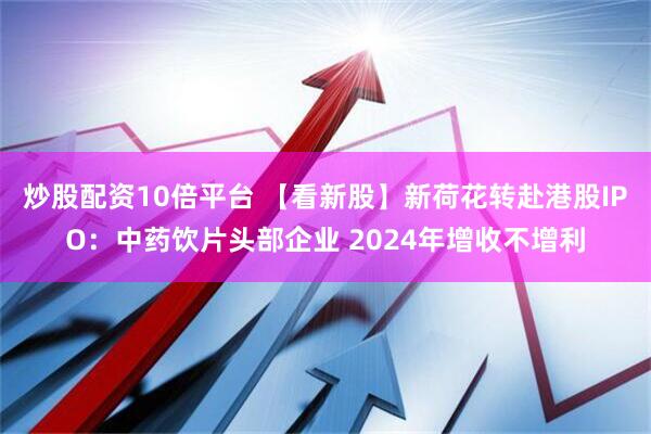 炒股配资10倍平台 【看新股】新荷花转赴港股IPO：中药饮片头部企业 2024年增收不增利