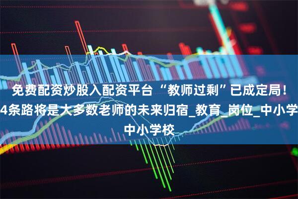 免费配资炒股入配资平台 “教师过剩”已成定局！这4条路将是大多数老师的未来归宿_教育_岗位_中小学校