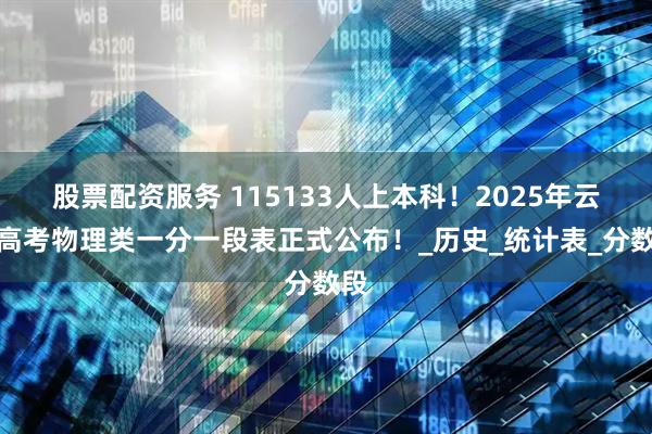 股票配资服务 115133人上本科！2025年云南高考物理类一分一段表正式公布！_历史_统计表_分数段