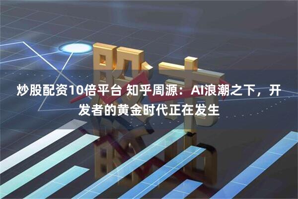 炒股配资10倍平台 知乎周源：AI浪潮之下，开发者的黄金时代正在发生