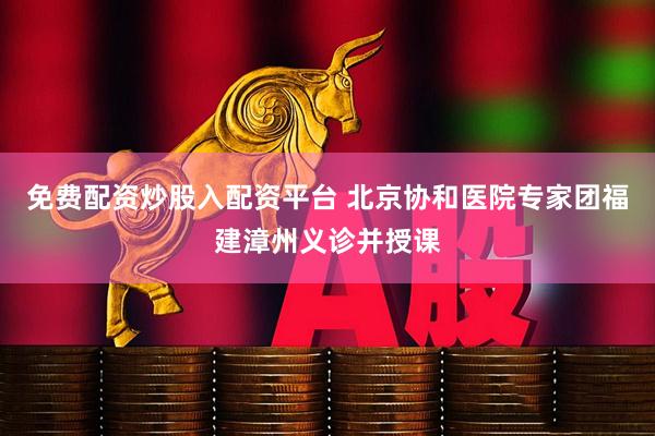 免费配资炒股入配资平台 北京协和医院专家团福建漳州义诊并授课
