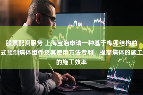 股票配资服务 上海宝冶申请一种基于榫卯结构的装配式预制墙体组件及其使用方法专利，提高墙体的施工效率