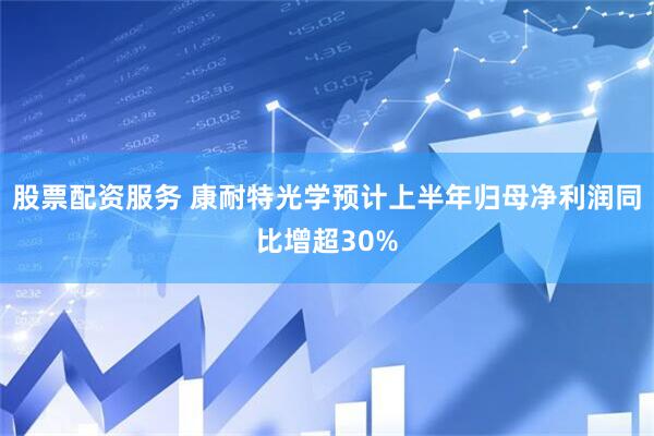 股票配资服务 康耐特光学预计上半年归母净利润同比增超30%