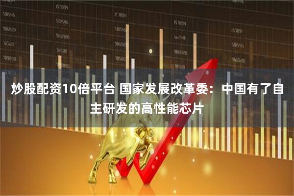 炒股配资10倍平台 国家发展改革委：中国有了自主研发的高性能芯片