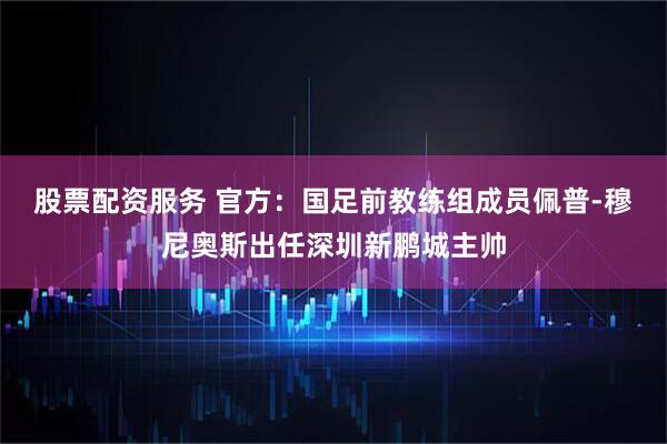股票配资服务 官方：国足前教练组成员佩普-穆尼奥斯出任深圳新鹏城主帅