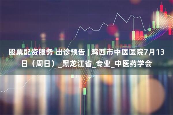 股票配资服务 出诊预告 | 鸡西市中医医院7月13日（周日）_黑龙江省_专业_中医药学会