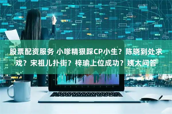 股票配资服务 小嗲精狠踩CP小生？陈晓到处求戏？宋祖儿扑街？梓瑜上位成功？姨太问答