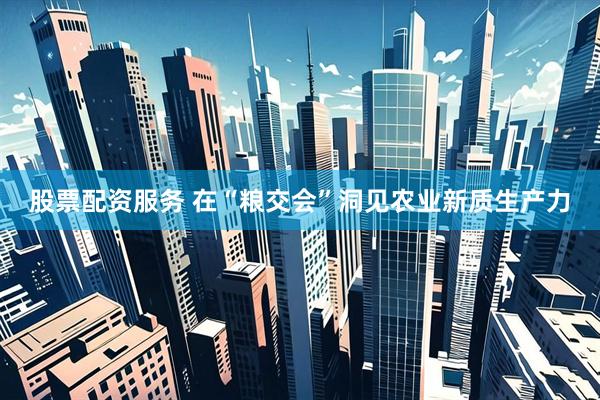 股票配资服务 在“粮交会”洞见农业新质生产力