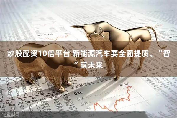 炒股配资10倍平台 新能源汽车要全面提质、“智”赢未来