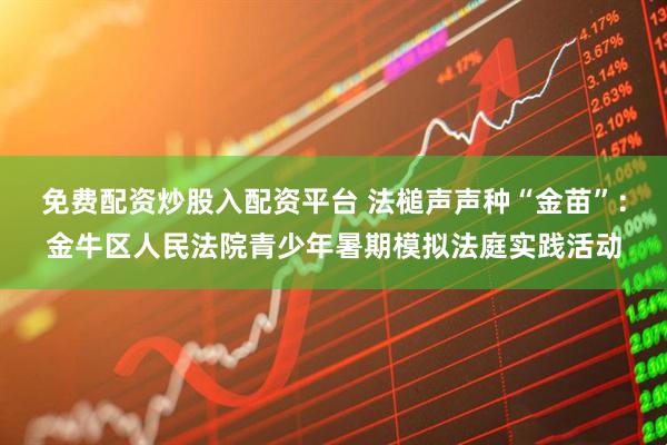 免费配资炒股入配资平台 法槌声声种“金苗”：金牛区人民法院青少年暑期模拟法庭实践活动