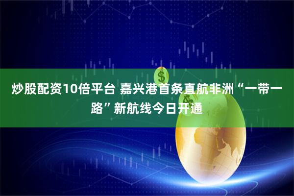 炒股配资10倍平台 嘉兴港首条直航非洲“一带一路”新航线今日开通