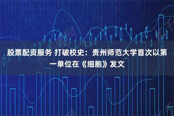 股票配资服务 打破校史：贵州师范大学首次以第一单位在《细胞》发文