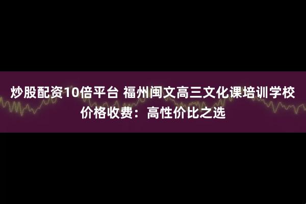 炒股配资10倍平台 福州闽文高三文化课培训学校价格收费：高性价比之选