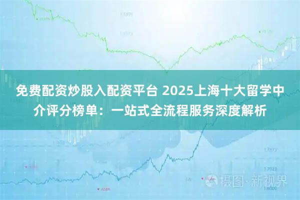 免费配资炒股入配资平台 2025上海十大留学中介评分榜单：一站式全流程服务深度解析