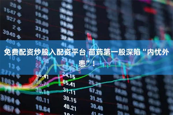 免费配资炒股入配资平台 苗药第一股深陷“内忧外患”！