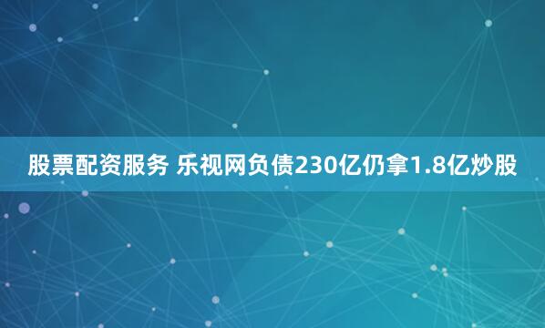 股票配资服务 乐视网负债230亿仍拿1.8亿炒股