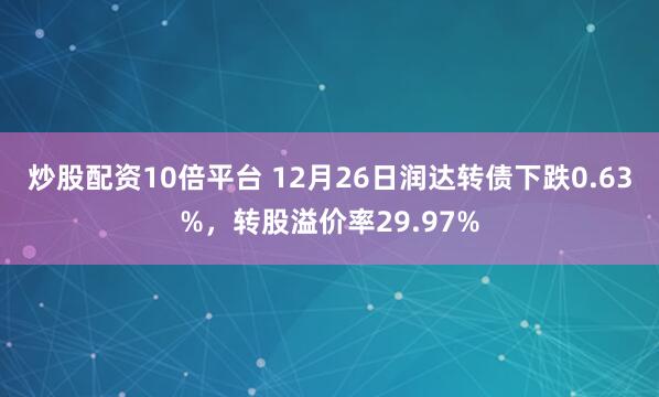 炒股配资10倍平台 12月26日润达转债下跌0.63%，转股溢价率29.97%