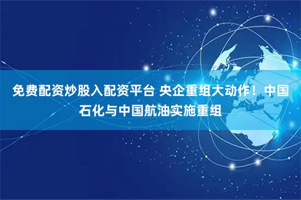 免费配资炒股入配资平台 央企重组大动作！中国石化与中国航油实施重组