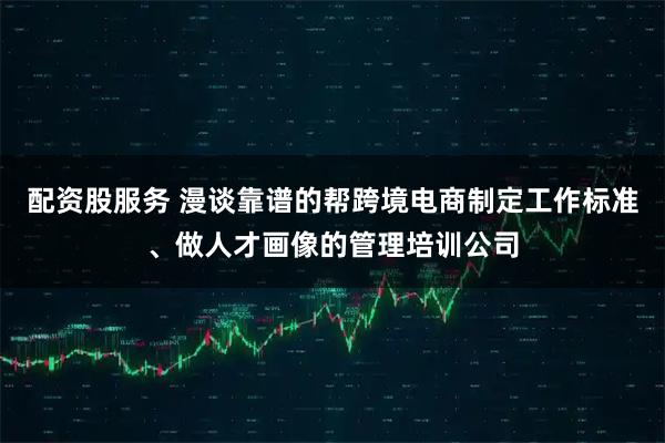 配资股服务 漫谈靠谱的帮跨境电商制定工作标准、做人才画像的管理培训公司