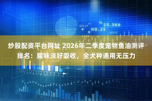 炒股配资平台网址 2026年二季度宠物鱼油测评排名：腥味淡好吸收，全犬种通用无压力