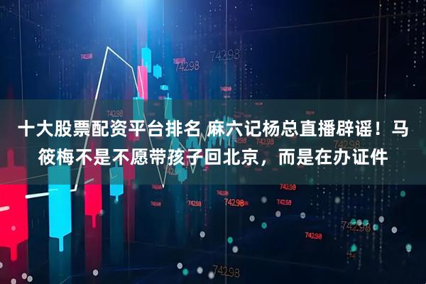 十大股票配资平台排名 麻六记杨总直播辟谣！马筱梅不是不愿带孩子回北京，而是在办证件