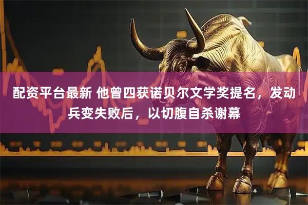 配资平台最新 他曾四获诺贝尔文学奖提名，发动兵变失败后，以切腹自杀谢幕