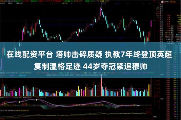在线配资平台 塔帅击碎质疑 执教7年终登顶英超 复制温格足迹 44岁夺冠紧追穆帅
